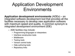 Application Development Environments Application development environments  (ADEs) – an integrated software development tool that provides all the facilities necessary to develop new application software with maximum speed and quality. A common synonym is  integrated development environment  (IDE) ADE facilities may include: Programming languages or interpreters Interface construction tools Middleware Testing tools Version control tools Help authoring tools Repository links 