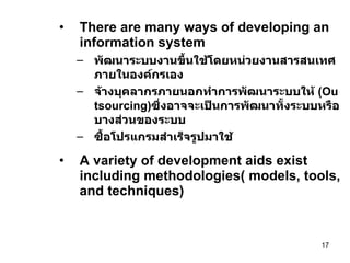 There are many ways of developing an information system พัฒนาระบบงานขึ้นใช้โดยหน่วยงานสารสนเทศภายในองค์กรเอง จ้างบุคลากรภายนอกทำการพัฒนาระบบให้  (Outsourcing) ซึ่งอาจจะเป็นการพัฒนาทั้งระบบหรือบางส่วนของระบบ ซื้อโปรแกรมสำเร็จรูปมาใช้ A variety of development aids exist including methodologies( models, tools, and techniques) 