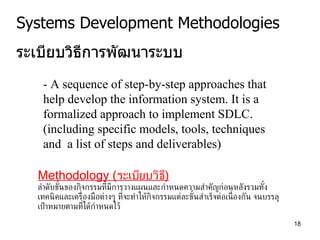 Systems Development Methodologies ระเบียบวิธีการพัฒนาระบบ - A sequence of step-by-step approaches that help develop the information system. It is a formalized approach to implement SDLC. (including specific models, tools, techniques and  a list of steps and deliverables) Methodology  ( ระเบียบวิธี ) ลำดับขั้นของกิจกรรมที่มีการวางแผนและกำหนดความสำคัญก่อนหลังรวมทั้งเทคนิคและเครื่องมือต่างๆ ที่จะทำให้กิจกรรมแต่ละข ั้ นสำเร็จต่อเนื่องกัน จนบรรลุเป้าหมายตามที่ได้กำหนดไว้  
