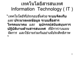 เทคโนโลยีสารสนเทศ Information  Technology ( IT ) “ เทคโนโลยีที่ประกอบขึ้นด้วย  ระบบจัดเก็บ  และ  ประมวลผลข้อมูล   ระบบสื่อสารโทรคมนาคม   และ  อุปกรณ์สนับสนุนการ   ปฎิบัติงานด้านสารสนเทศ   ที่มีการวางแผน  จัดการ  และใช้งานร่วมกันอย่างมีประสิทธิภาพ   “ 