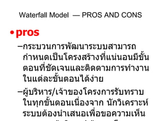 pros กระบวนการพัฒนาระบบสามารถกำหนดเป็นโครงสร้างที่แน่นอนมีขั้นตอนที่ชัดเจนและติดตามการทำงานในแต่ละขั้นตอนได้ง่าย ผู้บริหาร / เจ้าของโครงการรับทราบในทุกขั้นตอนเนื่องจาก นักวิเคราะห์ระบบต้องนำเสนอเพื่อขอความเห็นชอบจากผู้บริหาร / เจ้าของโครงการ ในแต่ละขั้นตอนจึงจะดำเนินการในขั้นตอนต่อไปได้ Waterfall Model  — PROS AND CONS 