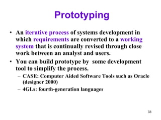 Prototyping An  iterative process  of systems development in which  requirements  are converted to a  working system  that is continually revised through close work between an analyst and users. You can build prototype by  some development tool to simplify the process. CASE: Computer Aided Software Tools such as Oracle (designer 2000) 4GLs: fourth-generation languages 