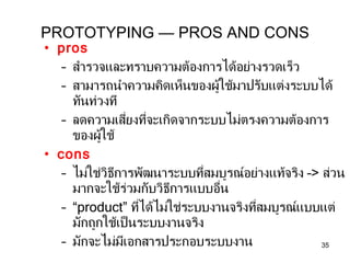 PROTOTYPING — PROS AND CONS pros สำรวจและทราบความต้องการได้อย่างรวดเร็ว  สามารถนำความคิดเห็นของผู้ใช้มาปรับแต่งระบบได้ทันท่วงที ลดความเสี่ยงที่จะเกิดจากระบบไม่ตรงความต้องการของผู้ใช้ cons ไม่ใช่วิธีการพัฒนาระบบที่สมบูรณ์อย่างแท้จริง  – >  ส่วนมากจะใช้ร่วมกับวิธีการแบบอื่น “ product”  ที่ได้ไม่ใช่ระบบงานจริงที่สมบูรณ์แบบแต่มักถูกใช้เป็นระบบงานจริง มักจะไม่มีเอกสารประกอบระบบงาน 