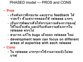 Pros เริ่มต้นการฝึกอบรม และทราบ  feedback  ได้รวดเร็ว  ตั้งแต่การทดลองใช้  release  แรกๆ เป็นการพัฒนาเพื่อให้ทราบความต้องการของผู้ใช้ในเบื้องต้น และปรับเพิ่มความต้องการใน  release  ต่อๆไป สามารถ แก้ไข  bugs  เมื่อออก  release  ใหม่ development team can focus on different areas of expertise with each release Cons ใน  release  แรกๆการใช้งานอาจจะยังไม่สมบรณ์ PHASED model — PROS and CONS 