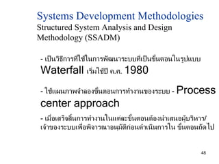 Systems Development Methodologies  Structured System Analysis and Design  Methodology (SSADM) -  เป็นวิธีการที่ใช้ในการพัฒนาระบบที่เป็นขั้นตอนในรูปแบบ  Waterfall  เริ่มใช้ปี ค . ศ .  1980 -  ใช้แผนภาพจำลองขั้นตอนการทำงานของระบบ  -  Process center approach -  เมื่อเสร็จสิ้นการทำงานในแต่ละขั้นตอนต้องนำเสนอผู้บริหาร / เจ้าของระบบเพื่อพิจารณาอนุมัติก่อนดำเนินการใน ขั้นตอนถัดไป 