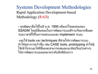 Systems Development Methodologies  Rapid Application Development-based Methodology ( RAD ) -  ถูกพัฒนาขึ้นใช้ในปี ค . ศ . 1990  เพื่อแก้ไขจุดอ่อนของ  SSADM  โดยมีขั้นตอนในการพัฒนาระบบที่รวบรัดมากขึ้นลดระยะเวลาที่ใช้ในการออกแบบและ  implement  ระบบ และใช้  tools  และ  techniques  ที่ช่วยให้การพัฒนาระบบ  ทำได้อย่างรวดเร็วขึ้น เช่น  CASE tools, prototyping  ทำให้ผู้ใช้เข้าใจระบบได้ดีขึ้นและสามารถเสนอแนะข้อปรับปรุงต่างๆให้การพัฒนาระบบออกมาตรงกับสิ่งที่ต้องการ 