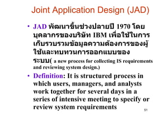 Joint Application Design (JAD) JAD  พัฒนาขึ้นช่วงปลายปี  1970  โดยบุคลากรของบริษัท  IBM  เพื่อใช้ในการเก็บรวบรวมข้อมูลความต้องการของผู้ใช้และทบทวนการออกแบบของระบบ (   a new process for collecting IS requirements and reviewing system design.)  Definition : It is structured process in which users, managers, and analysts work together for several days in a series of intensive meeting to specify or review system requirements 