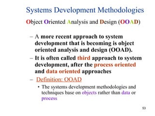 A  more recent approach to system development that is becoming is object oriented analysis and design (OOAD). It is often called  third  approach to system development, after the  process oriented  and  data oriented  approaches Definition: OOAD The systems development methodologies and techniques base on  objects  rather than  data  or  process  Systems Development Methodologies O bject  O riented  A nalysis and  D esign ( O O A D ) 