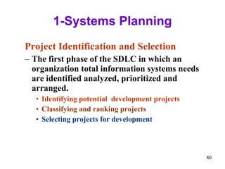 1-Systems Planning Project Identification and Selection The first phase of the SDLC in which an organization total information systems needs are identified analyzed, prioritized and arranged. Identifying potential  development projects Classifying and ranking projects Selecting projects for development 