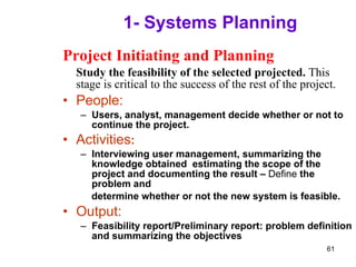 1- Systems Planning Project Initiating and Planning Study the feasibility of the selected projected.  This stage is critical to the success of the rest of the project. People: Users, analyst, management decide whether or not to continue the project. Activities : Interviewing user management, summarizing the knowledge obtained  estimating the scope of the project and documenting the result –  Define  the problem and determine whether or not the new system is feasible. Output: Feasibility report/Preliminary report: problem definition and summarizing the objectives 