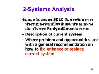 2-Systems Analysis  ขั้นตอนที่สองของ   SDLC  คือการศึกษาการทำงานของระบบปัจจุบันและนำเสนอทางเลือกในการปรับปรุงเปลี่ยนแปลงระบบ   Description of current system Where problem and opportunities are with a general recommendation on how to  fix, enhance or replace current system 