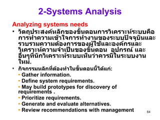 2-Systems Analysis Analyzing systems needs วัตถุประสงค์หลักของขั้นตอนการวิเคราะห์ระบบคือการทำความเข้าใจการทำงานของระบบปัจจุบันและรวบรวมความต้องการของผู้ใช้และองค์กรและวิเคราะห์ความจำเป็นของขั้นตอน  อุปกรณ์ และอื่นๆที่นักวิเคราะห์ระบบเห็นว่าควรมีในระบบงานใหม่ .   กิจกรรมหลักที่ต้องทำในขั้นตอนนี้ได้แก่ : •   Gather information. •   Define system requirements. •   May build prototypes for discovery of  requirements . •   Prioritize requirements. •   Generate and evaluate alternatives. •   Review recommendations with management 