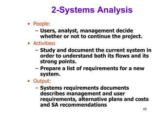 2-Systems Analysis People: Users, analyst, management decide whether or not to continue the project. Activities : Study and document the current system in order to understand both its flows and its strong points.  Prepare a list of requirements for a new system. Output: Systems requirements documents describes management and user requirements, alternative plans and costs and SA recommendations 