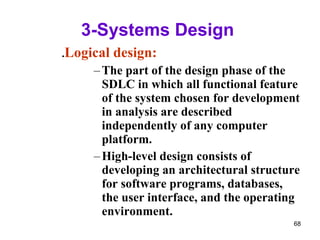 3-Systems Design  . Logical design: The part of the design phase of the SDLC in which all functional feature of the system chosen for development in analysis are described independently of any computer platform. High-level design consists of developing an architectural structure for software programs, databases, the user interface, and the operating environment. 