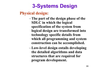 3-Systems Design  Physical design: The part of the design phase of the SDLC in which the logical specification of the system from logical design are transformed into technology specific details from which all programming and system construction can be accomplished. Low-level design entails developing the detailed algorithms and data structures that are required for program development. 