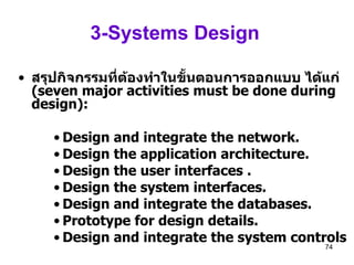 3-Systems Design   สรุปกิจกรรมที่ต้องทำในขั้นตอนการออกแบบ ได้แก่  (seven major activities must be done during design): Design and integrate the network. Design the application architecture. Design the user interfaces . Design the system interfaces. Design and integrate the databases. Prototype for design details.  Design and integrate the system controls 