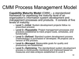 CMM Process Management Model Capability Maturity Model  (CMM) – a standardized framework for assessing the maturity level of an organization’s information system development and management processes and products.  It consists of five levels of maturity: Level 1—Initial : System development projects follow no prescribed process. Level 2—Repeatable : Project management processes and practices established to track project costs, schedules, and functionality.  Level 3—Defined : Standard system development process (methodology) is purchased or developed. All projects use a version of this process.  Level 4—Managed : Measurable goals for quality and productivity are established.  Level 5—Optimizing : The standardized system development process is continuously monitored and improved based on measures and data analysis established in Level 4.  