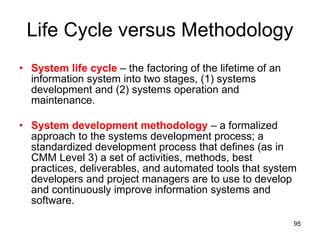 Life Cycle versus Methodology System life cycle  – the factoring of the lifetime of an information system into two stages, (1) systems development and (2) systems operation and maintenance. System development methodology  – a formalized approach to the systems development process; a standardized development process that defines (as in CMM Level 3) a set of activities, methods, best practices, deliverables, and automated tools that system developers and project managers are to use to develop and continuously improve information systems and software.  