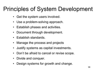 Principles of System Development Get the system users involved. Use a problem-solving approach. Establish phases and activities. Document through development. Establish standards. Manage the process and projects Justify systems as capital investments. Don’t be afraid to cancel or revise scope. Divide and conquer. Design systems for growth and change. 
