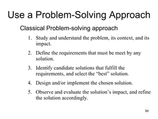 Use a Problem-Solving Approach Classical Problem-solving approach Study and understand the problem, its context, and its impact. Define the requirements that must be meet by any solution. Identify candidate solutions that fulfill the requirements, and select the “best” solution. Design and/or implement the chosen solution. Observe and evaluate the solution’s impact, and refine the solution accordingly. 