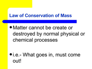 Law of Conservation of Mass Matter cannot be create or destroyed by normal physical or chemical processes i.e.- What goes in, must come out! 