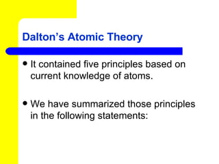 Dalton’s Atomic Theory It contained five principles based on current knowledge of atoms. We have summarized those principles in the following statements: 