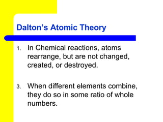 Dalton’s Atomic Theory In Chemical reactions, atoms rearrange, but are not changed, created, or destroyed. When different elements combine, they do so in some ratio of whole numbers. 