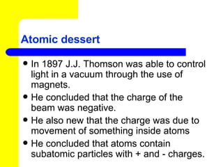 Atomic dessert In 1897 J.J. Thomson was able to control light in a vacuum through the use of magnets. He concluded that the charge of the beam was negative. He also new that the charge was due to movement of something inside atoms He concluded that atoms contain subatomic particles with + and - charges. 