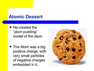 Atomic Dessert He created the “plum pudding” model of the atom The Atom was a big positive charge, with very small particles of negative charges embedded in it.  