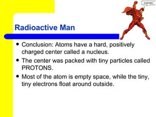 Radioactive Man Conclusion: Atoms have a hard, positively charged center called a nucleus. The center was packed with tiny particles called PROTONS.  Most of the atom is empty space, while the tiny, tiny electrons float around outside. 