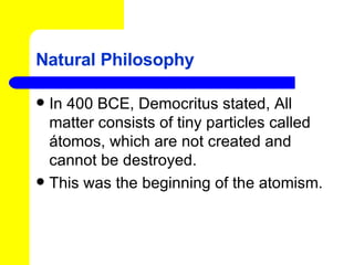 Natural Philosophy In 400 BCE, Democritus stated, All matter consists of tiny particles called átomos, which are not created and cannot be destroyed. This was the beginning of the atomism. 