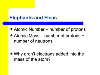 Elephants and Fleas Atomic Number – number of protons Atomic Mass – number of protons + number of neutrons Why aren’t electrons added into the mass of the atom? 
