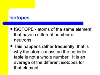 Isotopes ISOTOPE - atoms of the same element that have a different number of neutrons This happens rather frequently, that is why the atomic mass on the periodic table is not a whole number.  It is an average of the different isotopes for that element. 