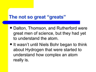 The not so great “greats” Dalton, Thomson, and Rutherford were great men of science, but they had yet to understand the atom. It wasn’t until Niels Bohr began to think about Hydrogen that were started to understand how complex an atom really is. 