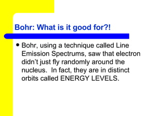 Bohr: What is it good for?! Bohr, using a technique called Line Emission Spectrums, saw that electron didn’t just fly randomly around the nucleus.  In fact, they are in distinct orbits called ENERGY LEVELS. 