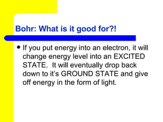 Bohr: What is it good for?! If you put energy into an electron, it will change energy level into an EXCITED STATE.  It will eventually drop back down to it’s GROUND STATE and give off energy in the form of light. 