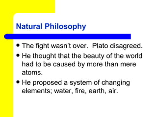 Natural Philosophy The fight wasn’t over.  Plato disagreed. He thought that the beauty of the world had to be caused by more than mere atoms. He proposed a system of changing elements; water, fire, earth, air. 