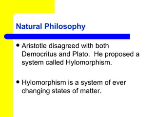 Natural Philosophy Aristotle disagreed with both Democritus and Plato.  He proposed a  system called Hylomorphism. Hylomorphism is a system of ever changing states of matter. 