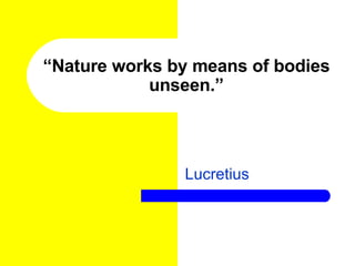 “ Nature works by means of bodies unseen.” Lucretius 