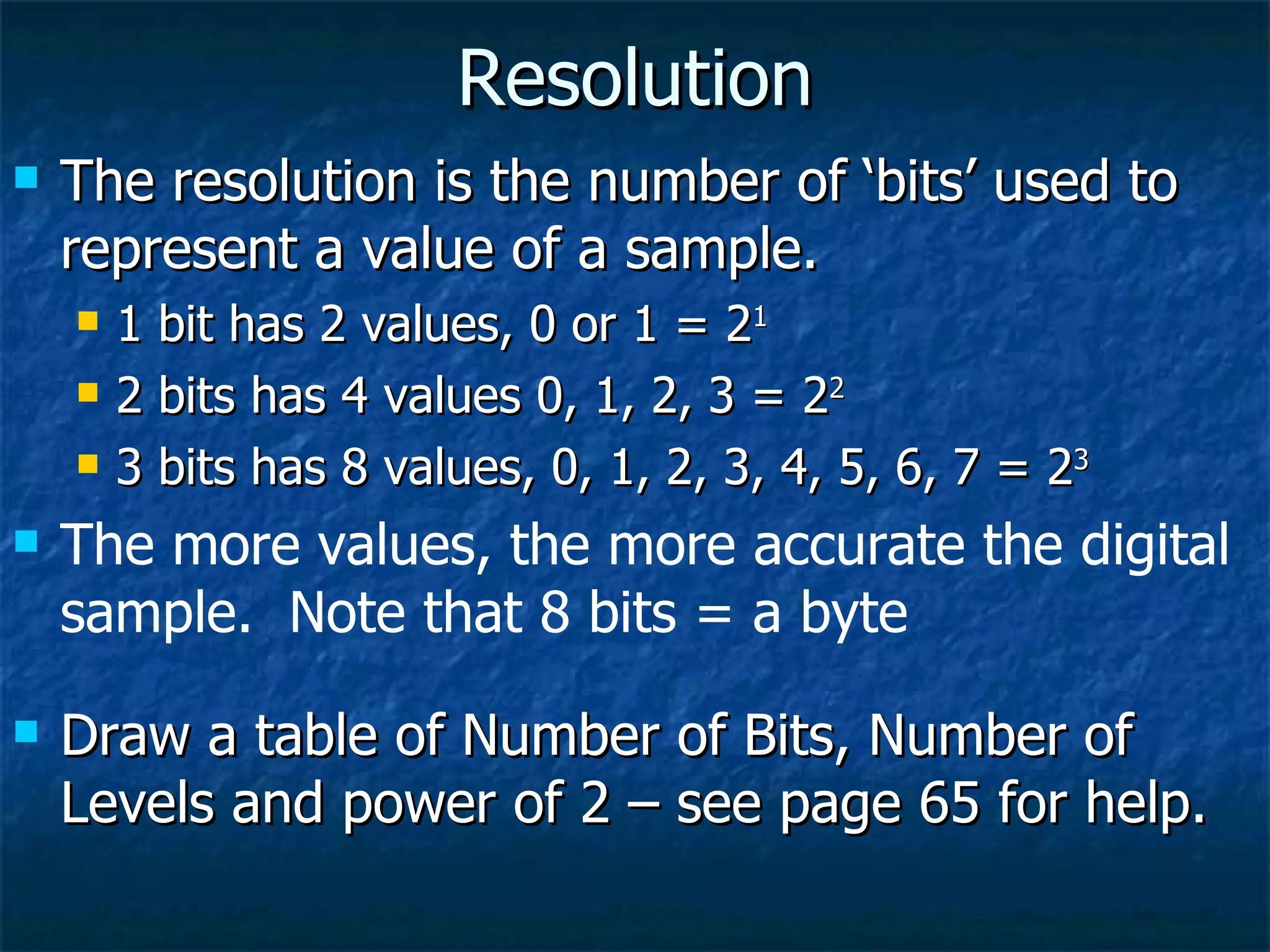 Resolution The resolution is the number of ‘bits’ used to represent a value of a sample. 1 bit has 2 values, 0 or 1 = 2 1 2 bits has 4 values 0, 1, 2, 3 = 2 2 3 bits has 8 values, 0, 1, 2, 3, 4, 5, 6, 7 = 2 3 The more values, the more accurate the digital sample.  Note that 8 bits = a byte Draw a table of Number of Bits, Number of Levels and power of 2 – see page 65 for help. 
