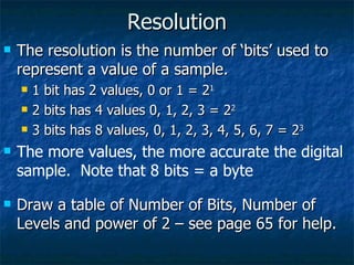 Resolution The resolution is the number of ‘bits’ used to represent a value of a sample. 1 bit has 2 values, 0 or 1 = 2 1 2 bits has 4 values 0, 1, 2, 3 = 2 2 3 bits has 8 values, 0, 1, 2, 3, 4, 5, 6, 7 = 2 3 The more values, the more accurate the digital sample.  Note that 8 bits = a byte Draw a table of Number of Bits, Number of Levels and power of 2 – see page 65 for help. 