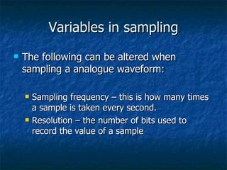 Variables in sampling The following can be altered when sampling a analogue waveform: Sampling frequency – this is how many times a sample is taken every second. Resolution – the number of bits used to record the value of a sample 