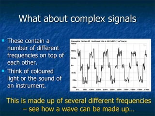 What about complex signals These contain a number of different frequencies on top of each other. Think of coloured light or the sound of an instrument. This is made up of several different frequencies – see how a wave can be made up… 