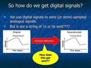 So how do we get digital signals? We use digital signals to send (or store) sampled analogue signals. But is are a string of 1s or 0s sent???? Original Reconstructed 0110101100010101 How does this get sent?? 