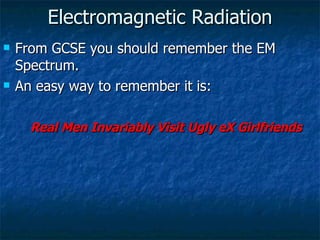Electromagnetic Radiation From GCSE you should remember the EM Spectrum. An easy way to remember it is: Real Men Invariably Visit Ugly eX Girlfriends 
