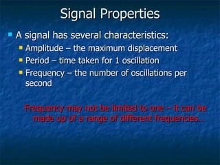 Signal Properties A signal has several characteristics: Amplitude – the maximum displacement Period – time taken for 1 oscillation Frequency – the number of oscillations per second Frequency may not be limited to one – it can be made up of a range of different frequencies… 