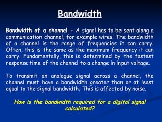 Bandwidth Bandwidth of a channel -  A signal has to be sent along a communication channel, for example wires. The bandwidth of a channel is the range of frequencies it can carry. Often, this is the same as the maximum frequency it can carry. Fundamentally, this is determined by the fastest response time of the channel to a change in input voltage. To transmit an analogue signal across a channel, the channel must have a bandwidth greater than or at least equal to the signal bandwidth. This is affected by noise. How is the bandwidth required for a digital signal calculated? 