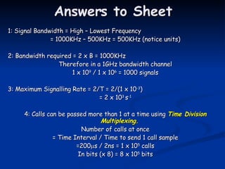 Answers to Sheet 1: Signal Bandwidth = High – Lowest Frequency = 1000KHz – 500KHz = 500KHz (notice units) 2: Bandwidth required = 2 x B = 1000KHz Therefore in a 1GHz bandwidth channel 1 x 10 9  / 1 x 10 6  = 1000 signals 3: Maximum Signalling Rate = 2/T = 2/(1 x 10 -3 ) = 2 x 10 3  s -1 4: Calls can be passed more than 1 at a time using  Time Division Multiplexing. Number of calls at once = Time Interval / Time to send 1 call sample =200  s / 2ns = 1 x 10 5  calls In bits (x 8) = 8 x 10 5  bits 