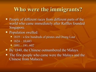 Who were the immigrants? People of different races from different parts of the world who came immediately after Raffles founded Singapore. Population swelled: 1819 – a few hundreds of pirates and Orang Laut 1824 – 10,683 1891 – 181, 602 By 1840, the Chinese outnumbered the Malays. The first people who came were the Malays and the Chinese from Malacca. 