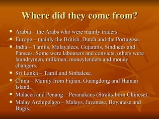 Where did they come from? Arabia – the Arabs who were mainly traders. Europe – mainly the British, Dutch and the Portugese. India – Tamils, Malayalees, Gujaratis, Sindhees and Parsees. Some were labourers and convicts, others were laundrymen, milkmen, moneylenders and money changers. Sri Lanka – Tamil and Sinhalese. China – Mainly from Fujian, Guangdong and Hainan Island. Malacca and Penang – Peranakans (Straits-born Chinese). Malay Archipelago – Malays, Javanese, Boyanese and Bugis. 
